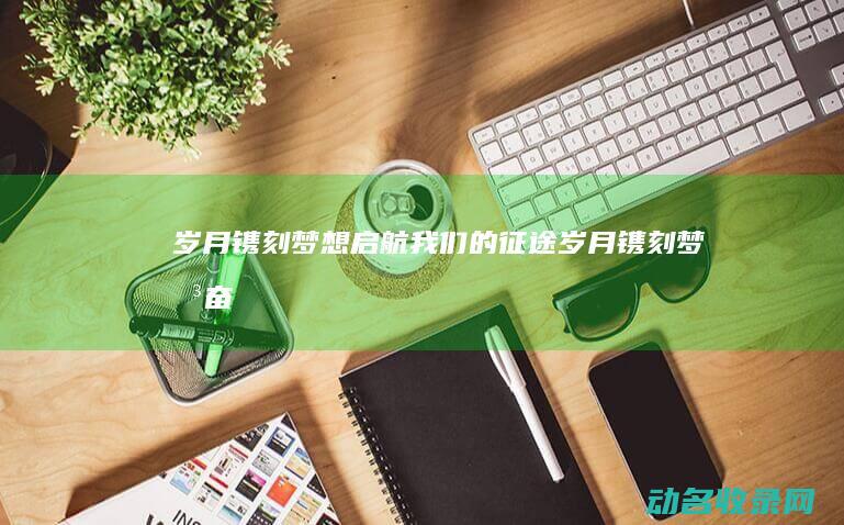 岁月镌刻 梦想启航 我们的征途 (岁月镌刻梦想,奋斗铸就华章)