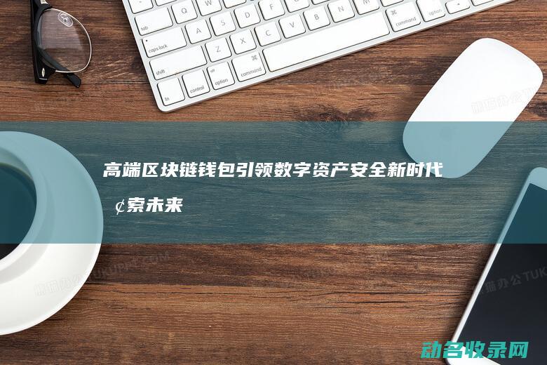 高端区块链钱包引领数字资产安全新时代 探索未来金融新生态 (高端区块链钱包是什么)