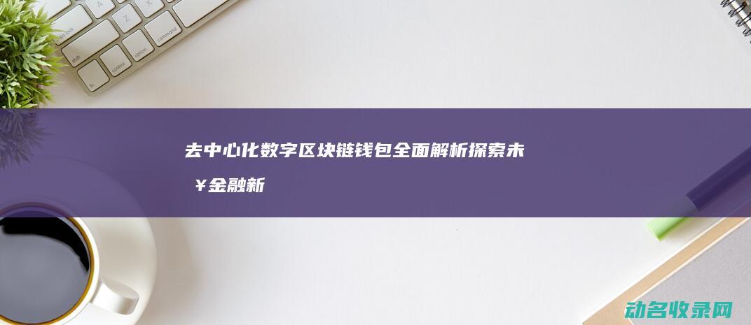 去中心化数字区块链钱包全面解析 探索未来金融新纪元 (去中心化数字钱包排名)