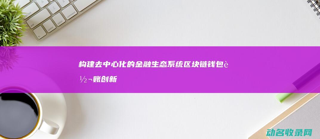 构建去中心化的金融生态系统 区块链钱包转账创新模式 (构建去中心化的旅行行业解决方案)